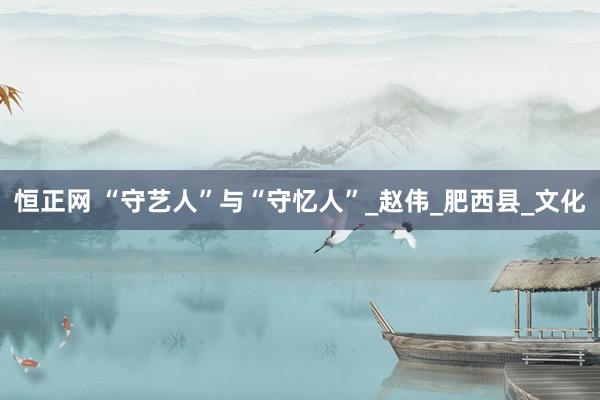 恒正网 “守艺人”与“守忆人”_赵伟_肥西县_文化