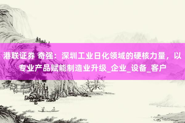 港联证券 奇强：深圳工业日化领域的硬核力量，以专业产品赋能制造业升级_企业_设备_客户