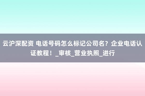 云沪深配资 电话号码怎么标记公司名？企业电话认证教程！_审核_营业执照_进行