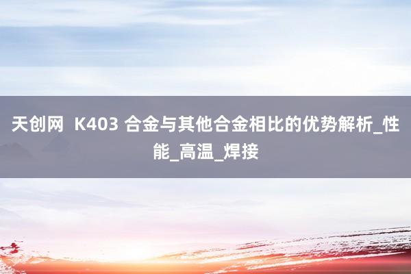 天创网  K403 合金与其他合金相比的优势解析_性能_高温_焊接