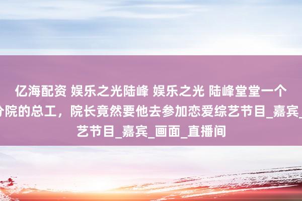 亿海配资 娱乐之光陆峰 娱乐之光 陆峰堂堂一个龙科院物理分院的总工，院长竟然要他去参加恋爱综艺节目_嘉宾_画面_直播间