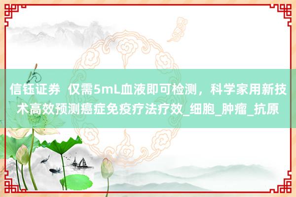 信钰证券  仅需5mL血液即可检测，科学家用新技术高效预测癌症免疫疗法疗效_细胞_肿瘤_抗原