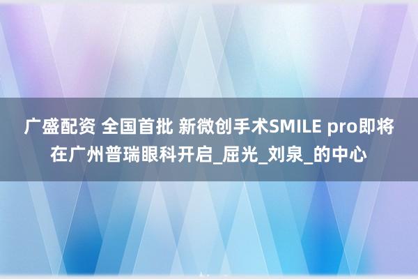 广盛配资 全国首批 新微创手术SMILE pro即将在广州普瑞眼科开启_屈光_刘泉_的中心