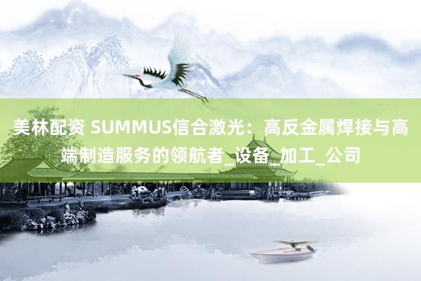 美林配资 SUMMUS信合激光：高反金属焊接与高端制造服务的领航者_设备_加工_公司
