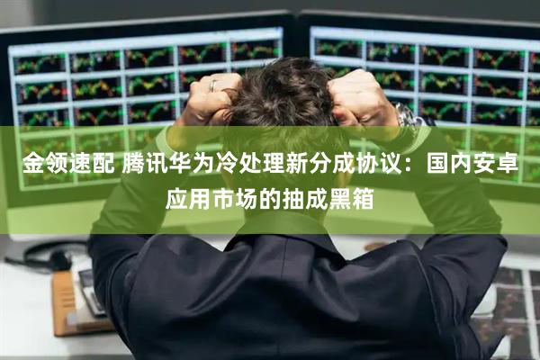 金领速配 腾讯华为冷处理新分成协议：国内安卓应用市场的抽成黑箱