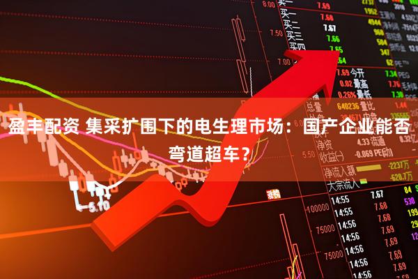 盈丰配资 集采扩围下的电生理市场：国产企业能否弯道超车？
