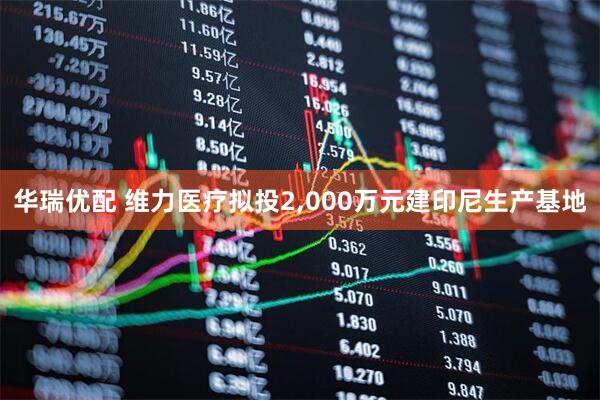 华瑞优配 维力医疗拟投2,000万元建印尼生产基地