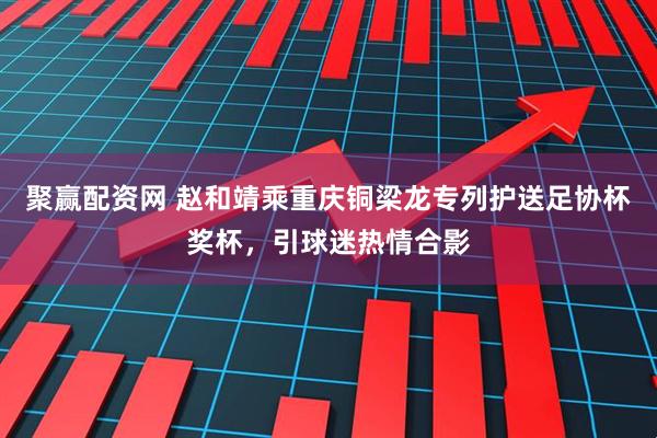 聚赢配资网 赵和靖乘重庆铜梁龙专列护送足协杯奖杯，引球迷热情合影