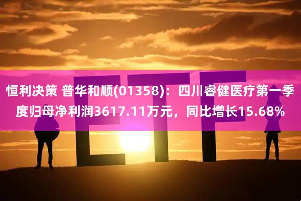 恒利决策 普华和顺(01358)：四川睿健医疗第一季度归母净利润3617.11万元，同比增长15.68%
