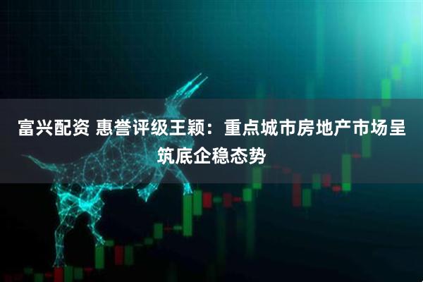 富兴配资 惠誉评级王颖：重点城市房地产市场呈筑底企稳态势