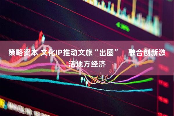 策略资本 文化IP推动文旅“出圈”    融合创新激活地方经济