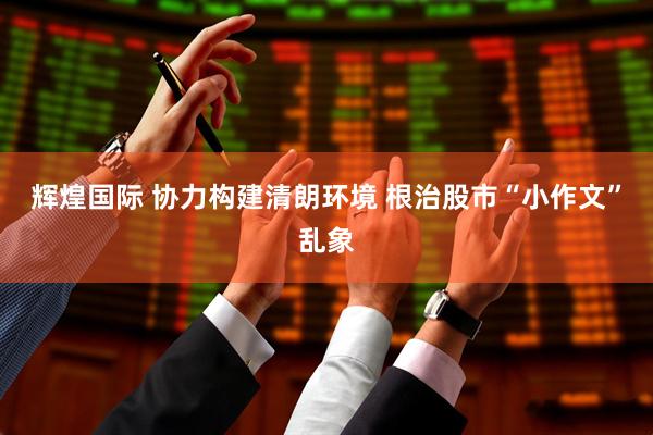 辉煌国际 协力构建清朗环境 根治股市“小作文”乱象