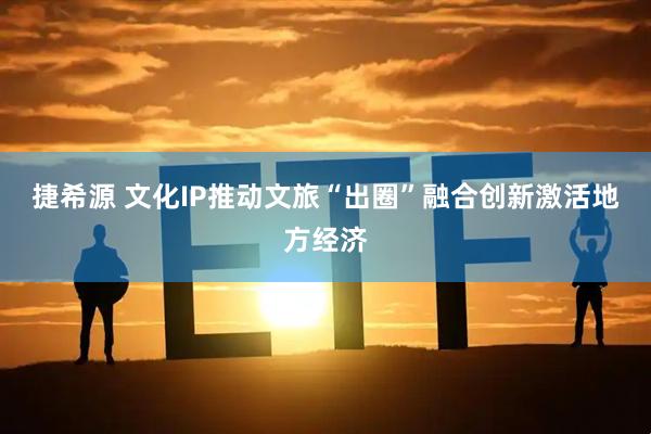 捷希源 文化IP推动文旅“出圈”融合创新激活地方经济