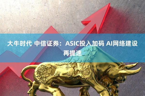 大牛时代 中信证券：ASIC投入加码 AI网络建设再提速