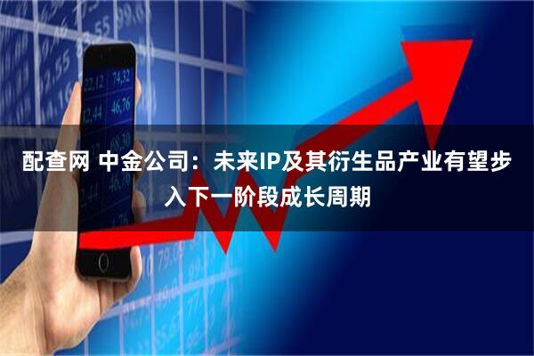 配查网 中金公司：未来IP及其衍生品产业有望步入下一阶段成长周期
