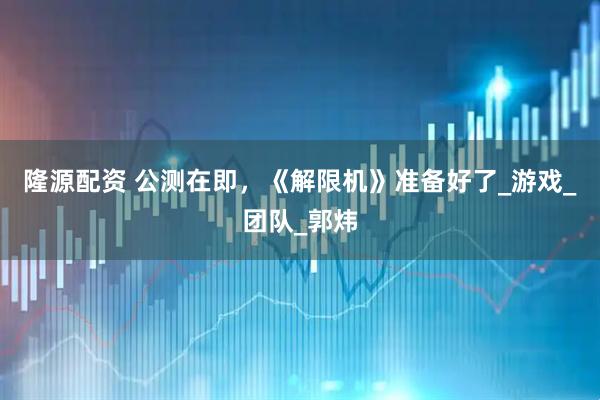 隆源配资 公测在即，《解限机》准备好了_游戏_团队_郭炜