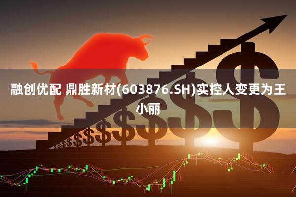 融创优配 鼎胜新材(603876.SH)实控人变更为王小丽