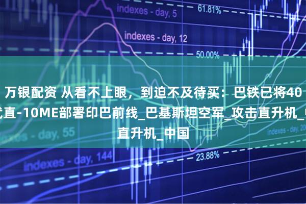 万银配资 从看不上眼，到迫不及待买：巴铁已将40架武直-10ME部署印巴前线_巴基斯坦空军_攻击直升机_中国