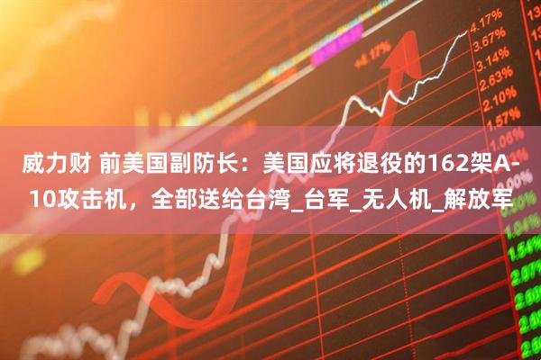 威力财 前美国副防长：美国应将退役的162架A-10攻击机，全部送给台湾_台军_无人机_解放军
