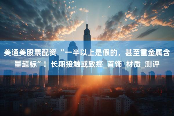 美通美股票配资 “一半以上是假的，甚至重金属含量超标”！长期接触或致癌_首饰_材质_测评