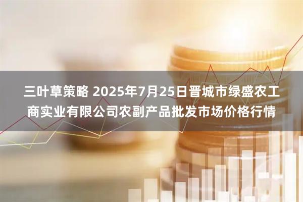 三叶草策略 2025年7月25日晋城市绿盛农工商实业有限公司农副产品批发市场价格行情