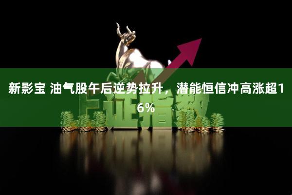 新影宝 油气股午后逆势拉升，潜能恒信冲高涨超16%