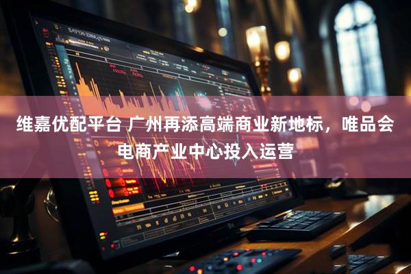 维嘉优配平台 广州再添高端商业新地标，唯品会电商产业中心投入运营