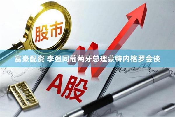 富豪配资 李强同葡萄牙总理蒙特内格罗会谈