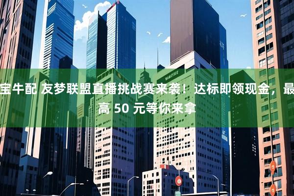 宝牛配 友梦联盟直播挑战赛来袭！达标即领现金，最高 50 元等你来拿