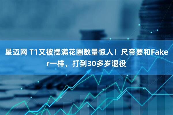 星迈网 T1又被摆满花圈数量惊人！尺帝要和Faker一样，打到30多岁退役