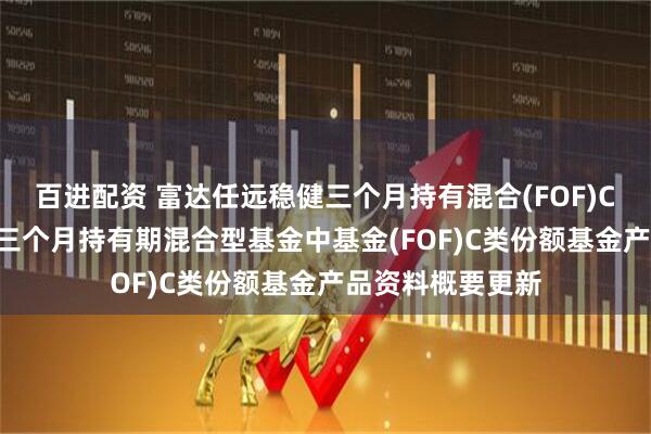 百进配资 富达任远稳健三个月持有混合(FOF)C: 富达任远稳健三个月持有期混合型基金中基金(FOF)C类份额基金产品资料概要更新